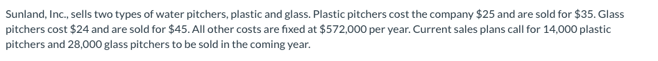 Sunland, Inc., sells two types of water pitchers, plastic and glass. Plastic pitchers cost the company $25 and are sold for $35. Glass
pitchers cost $24 and are sold for $45. All other costs are fixed at $572,000 per year. Current sales plans call for 14,000 plastic
pitchers and 28,000 glass pitchers to be sold in the coming year.

