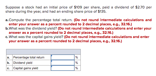 Suppose a stock had an initial price of $109 per share, paid a dividend of $2.70 per
share during the year, and had an ending share price of $135.
a.Compute the percentage total return. (Do not round intermediate calculations and
enter your answer as a percent rounded to 2 decimal places, e.g., 32.16.)
b.What was the dividend yield? (Do not round intermediate calculations and enter your
answer as a percent rounded to 2 decimal places, e.g., 32.16.)
c. What was the capital gains yield? (Do not round intermediate calculations and enter
your answer as a percent rounded to 2 decimal places, e.g., 32.16.)
a. Percentage total return
b. Dividend yield
c. Capital gains yield
%
%
%
