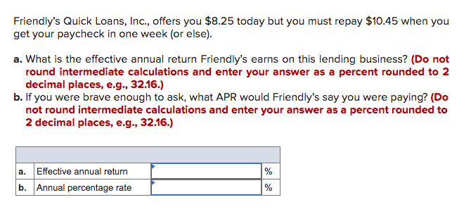 Friendly's Quick Loans, Inc., offers you $8.25 today but you must repay $10.45 when you
get your paycheck in one week (or else).
a. What is the effective annual return Friendly's earns on this lending business? (Do not
round intermediate calculations and enter your answer as a percent rounded to 2
decimal places, e.g., 32.16.)
b. If you were brave enough to ask, what APR would Friendly's say you were paying? (Do
not round intermediate calculations and enter your answer as a percent rounded to
2 decimal places, e.g., 32.16.)
a. Effective annual return
%
b. Annual percentage rate
%
