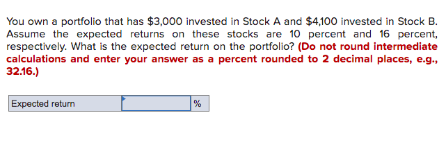 You own a portfolio that has $3,00o0 invested in Stock A and $4,100 invested in Stock B.
Assume the expected returns on these stocks are 10 percent and 16 percent,
respectively. What is the expected return on the portfolio? (Do not round intermediate
calculations and enter your answer as a percent rounded to 2 decimal places, e.g.,
32.16.)
Expected return
%
