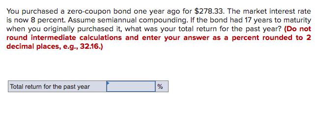 You purchased a zero-coupon bond one year ago for $278.33. The market interest rate
is now 8 percent. Assume semiannual compounding. If the bond had 17 years to maturity
when you originally purchased it, what was your total return for the past year? (Do not
round intermediate calculations and enter your answer as a percent rounded to 2
decimal places, e.g., 32.16.)
Total return for the past year
%

