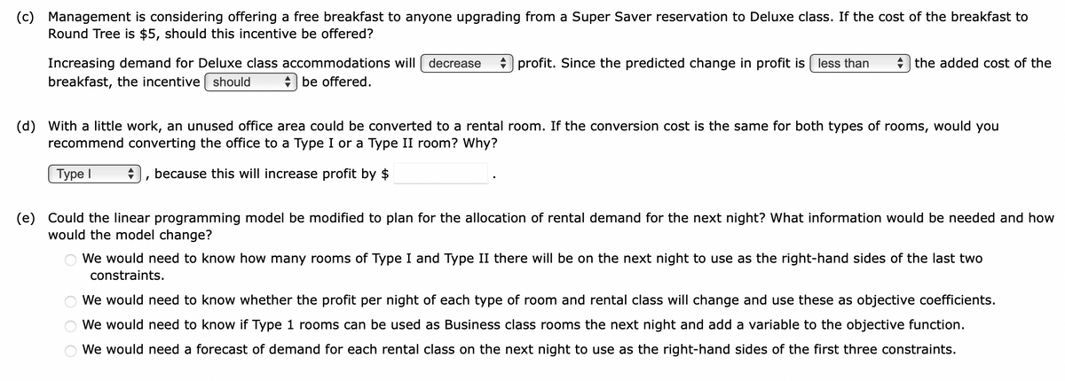 (c) Management is considering offering a free breakfast to anyone upgrading from a Super Saver reservation to Deluxe class. If the cost of the breakfast to
Round Tree is $5, should this incentive be offered?
Increasing demand for Deluxe class accommodations will decrease profit. Since the predicted change in profit is less than
breakfast, the incentive should
be offered.
the added cost of the
(d) With a little work, an unused office area could be converted to a rental room. If the conversion cost is the same for both types of rooms, would you
recommend converting the office to a Type I or a Type II room? Why?
Type I
because this will increase profit by $
(e) Could the linear programming model be modified to plan for the allocation of rental demand for the next night? What information would be needed and how
would the model change?
We would need to know how many rooms of Type I and Type II there will be on the next night to use as the right-hand sides of the last two
constraints.
We would need to know whether the profit per night of each type of room and rental class will change and use these as objective coefficients.
We would need to know if Type 1 rooms can be used as Business class rooms the next night and add a variable to the objective function.
We would need a forecast of demand for each rental class on the next night to use as the right-hand sides of the first three constraints.