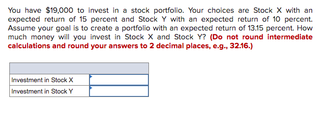 You have $19,000 to invest in a stock portfolio. Your choices are Stock X with an
expected return of 15 percent and Stock Y with an expected return of 10 percent.
Assume your goal is to create a portfolio with an expected return of 13.15 percent. How
much money will you invest in Stock X and Stock Y? (Do not round intermediate
calculations and round your answers to 2 decimal places, e.g., 32.16.)
Investment in Stock X
Investment in Stock Y
