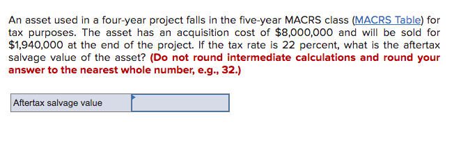 An asset used in a four-year project falls in the five-year MACRS class (MACRS Table) for
tax purposes. The asset has an acquisition cost of $8,000,000 and will be sold for
$1,940,000 at the end of the project. If the tax rate is 22 percent, what is the aftertax
salvage value of the asset? (Do not round intermediate calculations and round your
answer to the nearest whole number, e.g., 32.)
Aftertax salvage value
