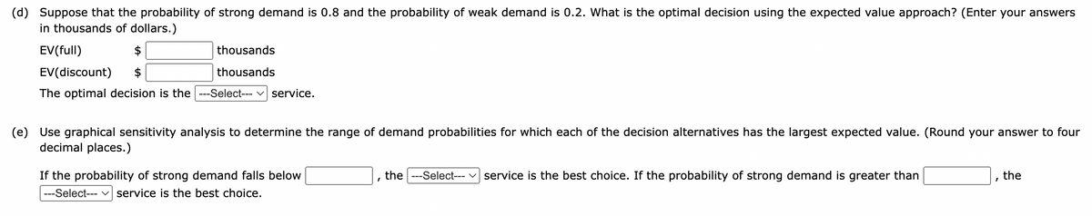 (d) Suppose that the probability of strong demand is 0.8 and the probability of weak demand is 0.2. What is the optimal decision using the expected value approach? (Enter your answers
in thousands of dollars.)
EV (full)
EV(discount)
The optimal decision is the ---Select--- service.
thousands
thousands
(e) Use graphical sensitivity analysis to determine the range of demand probabilities for which each of the decision alternatives has the largest expected value. (Round your answer to four
decimal places.)
If the probability of strong demand falls below
---Select--- service is the best choice.
the ---Select--- service is the best choice. If the probability of strong demand is greater than
the