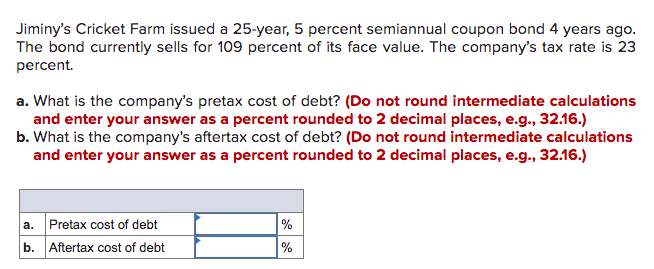 Jiminy's Cricket Farm issued a 25-year, 5 percent semiannual coupon bond 4 years ago.
The bond currently sells for 109 percent of its face value. The company's tax rate is 23
percent.
a. What is the company's pretax cost of debt? (Do not round intermediate calculations
and enter your answer as a percent rounded to 2 decimal places, e.g., 32.16.)
b. What is the company's aftertax cost of debt? (Do not round intermediate calculations
and enter your answer as a percent rounded to 2 decimal places, e.g., 32.16.)
a. Pretax cost of debt
%
b.
Aftertax cost of debt
%
