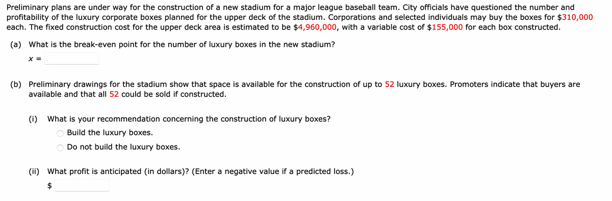 Preliminary plans are under way for the construction of a new stadium for a major league baseball team. City officials have questioned the number and
profitability of the luxury corporate boxes planned for the upper deck of the stadium. Corporations and selected individuals may buy the boxes for $310,000
each. The fixed construction cost for the upper deck area is estimated to be $4,960,000, with a variable cost of $155,000 for each box constructed.
(a) What is the break-even point for the number of luxury boxes in the new stadium?
X =
(b) Preliminary drawings for the stadium show that space is available for the construction of up to 52 luxury boxes. Promoters indicate that buyers are
available and that all 52 could be sold if constructed.
(i) What is your recommendation concerning the construction of luxury boxes?
Build the luxury boxes.
Do not build the luxury boxes.
(ii) What profit is anticipated (in dollars)? (Enter a negative value if a predicted loss.)