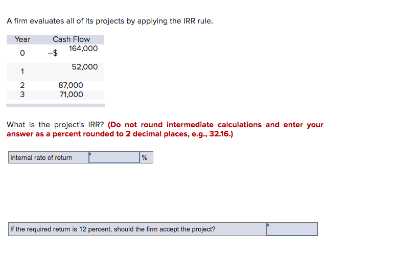 A firm evaluates all of its projects by applying the IRR rule.
Year
Cash Flow
164,000
52,000
1
2
87,000
71,000
3
What is the project's IRR? (Do not round intermediate calculations and enter your
answer as a percent rounded to 2 decimal places, e.g., 32.16.)
Internal rate of return
%
the required return is 12 percent, should the firm accept the project?
