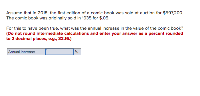 Assume that in 2018, the first edition of a comic book was sold at auction for $597,20o.
The comic book was originally sold in 1935 for $.05.
For this to have been true, what was the annual increase in the value of the comic book?
(Do not round intermediate calculations and enter your answer as a percent rounded
to 2 decimal places, e.g., 32.16.)
Annual increase
%
