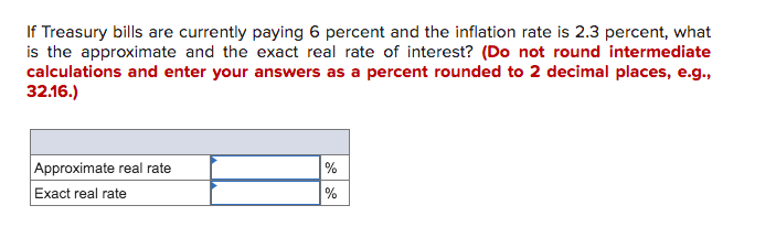 If Treasury bills are currently paying 6 percent and the inflation rate is 2.3 percent, what
is the approximate and the exact real rate of interest? (Do not round intermediate
calculations and enter your answers as a percent rounded to 2 decimal places, e.g.,
32.16.)
Approximate real rate
%
Exact real rate
%
