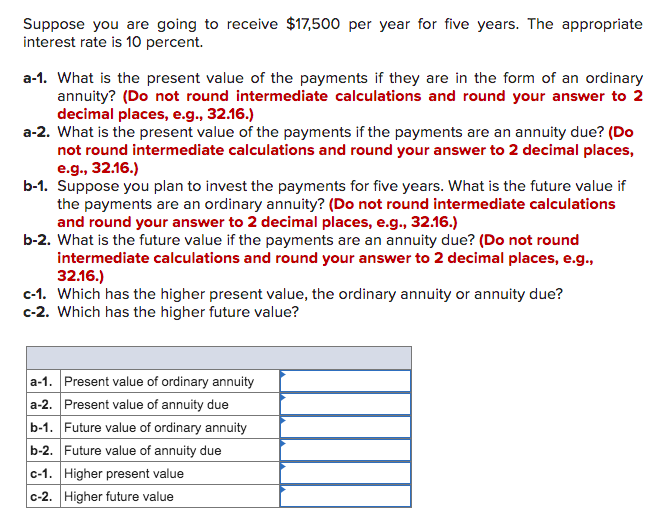 Suppose you are going to receive $17,500 per year for five years. The appropriate
interest rate is 10 percent.
a-1. What is the present value of the payments if they are in the form of an ordinary
annuity? (Do not round intermediate calculations and round your answer to 2
decimal places, e.g., 32.16.)
a-2. What is the present value of the payments if the payments are an annuity due? (Do
not round intermediate calculations and round your answer to 2 decimal places,
e.g., 32.16.)
b-1. Suppose you plan to invest the payments for five years. What is the future value if
the payments are an ordinary annuity? (Do not round intermediate calculations
and round your answer to 2 decimal places, e.g., 32.16.)
b-2. What is the future value if the payments are an annuity due? (Do not round
intermediate calculations and round your answer to 2 decimal places, e.g.,
32.16.)
c-1. Which has the higher present value, the ordinary annuity or annuity due?
c-2. Which has the higher future value?
a-1. Present value of ordinary annuity
a-2. Present value of annuity due
b-1. Future value of ordinary annuity
b-2. Future value of annuity due
c-1. Higher present value
c-2. Higher future value
