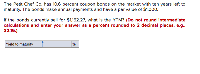 The Petit Chef Co. has 10.6 percent coupon bonds on the market with ten years left to
maturity. The bonds make annual payments and have a par value of $1,000.
If the bonds currently sell for $1,152.27, what is the YTM? (Do not round intermediate
calculations and enter your answer as a percent rounded to 2 decimal places, e.g.,
32.16.)
Yield to maturity
%

