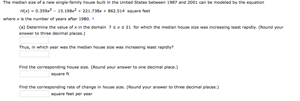 The median size of a new single-family house built in the United States between 1987 and 2001 can be modeled by the equation
H(x) = 0.359x3 - 15.198x2 + 221.738x + 862.514 square feet
where x is the number of years after 1980. t
(a) Determine the value of x in the domain 7sx s 21 for which the median house size was increasing least rapidly. (Round your
answer to three decimal places.)
Thus, in which year was the median house size was increasing least rapidly?
Find the corresponding house size. (Round your answer to one decimal place.)
square ft
Find the corresponding rate of change in house size. (Round your answer to three decimal places.)
square feet per year
