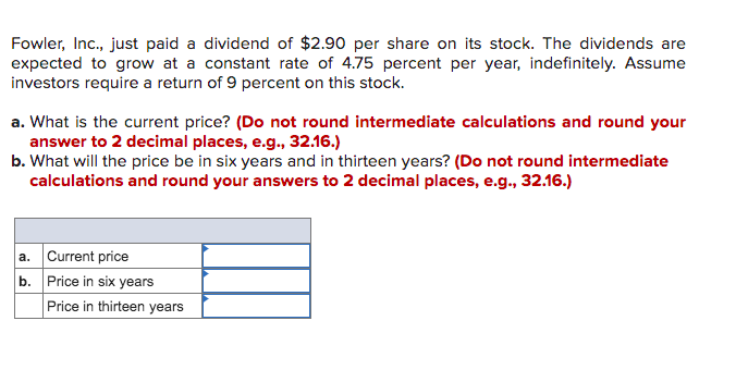 Fowler, Inc., just paid a dividend of $2.90 per share on its stock. The dividends are
expected to grow at a constant rate of 4.75 percent per year, indefinitely. Assume
investors require a return of 9 percent on this stock.
a. What is the current price? (Do not round intermediate calculations and round your
answer to 2 decimal places, e.g., 32.16.)
b. What will the price be in six years and in thirteen years? (Do not round intermediate
calculations and round your answers to 2 decimal places, e.g., 32.16.)
a. Current price
b. Price in six years
Price in thirteen years
