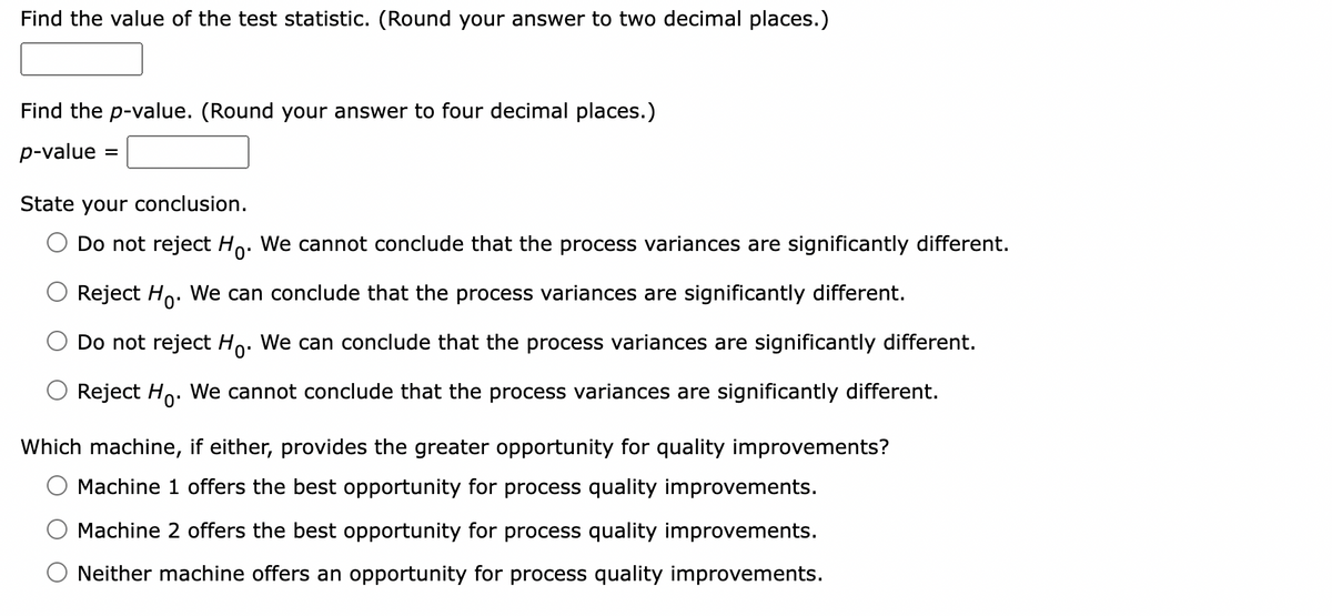 Find the value of the test statistic. (Round your answer to two decimal places.)
Find the p-value. (Round your answer to four decimal places.)
p-value
State your conclusion.
Do not reject Ho. We cannot conclude that the process variances are significantly different.
Reject Ho. We can conclude that the process variances are significantly different.
Do not reject Ho. We can conclude that the process variances are significantly different.
Reject Ho. We cannot conclude that the process variances are significantly different.
Which machine, if either, provides the greater opportunity for quality improvements?
Machine 1 offers the best opportunity for process quality improvements.
Machine 2 offers the best opportunity for process quality improvements.
Neither machine offers an opportunity for process quality improvements.