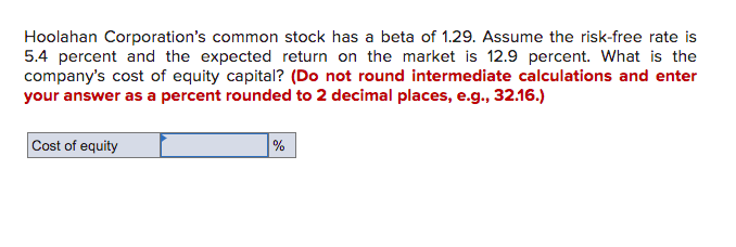 Hoolahan Corporation's common stock has a beta of 1.29. Assume the risk-free rate is
5.4 percent and the expected return on the market is 12.9 percent. What is the
company's cost of equity capital? (Do not round intermediate calculations and enter
your answer as a percent rounded to 2 decimal places, e.g., 32.16.)
Cost of equity
%
