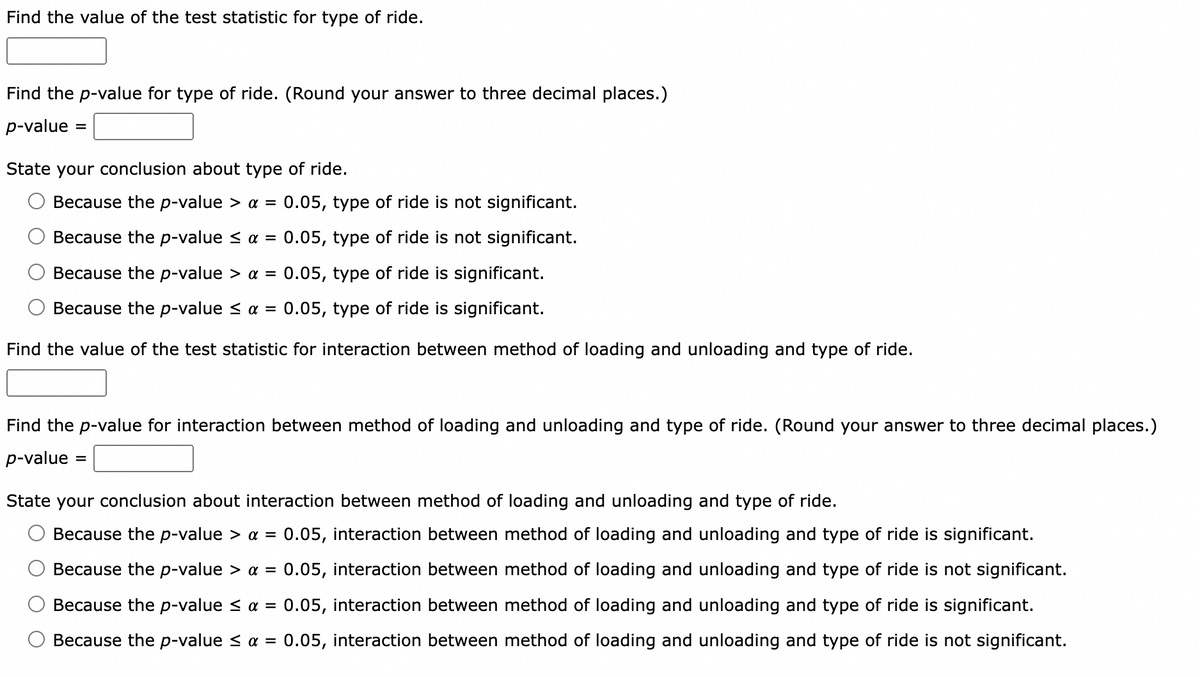 Find the value of the test statistic for type of ride.
Find the p-value for type of ride. (Round your answer to three decimal places.)
p-value
State your conclusion about type of ride.
Because the p-value > a = 0.05, type of ride is not significant.
Because the p-value ≤ α =
0.05, type of ride is not significant.
Because the p-value > a = 0.05, type of ride is significant.
Because the p-value < α = 0.05, type of ride is significant.
Find the value of the test statistic for interaction between method of loading and unloading and type of ride.
Find the p-value for interaction between method of loading and unloading and type of ride. (Round your answer to three decimal places.)
p-value
=
State your conclusion about interaction between method of loading and unloading and type of ride.
Because the p-value > α = 0.05, interaction between method of loading and unloading and type of ride is significant.
Because the p-value > a = 0.05, interaction between method of loading and unloading and type of ride is not significant.
Because the p-value ≤ α = 0.05, interaction between method of loading and unloading and type of ride is significant.
Because the p-value ≤ α = 0.05, interaction between method of loading and unloading and type of ride is not significant.