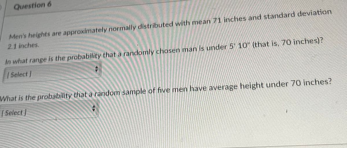 Question 6
Men's heights are approximately normally distributed with mean 71 inches and standard deviation
2.1 inches.
In what range is the probability that a randomly chosen man is under 5' 10" (that is, 70 inches)?
[Select]
What is the probability that a random sample of five men have average height under 70 inches?
[Select]