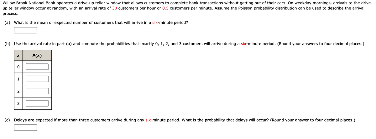 Willow Brook National Bank operates a drive-up teller window that allows customers to complete bank transactions without getting out of their cars. On weekday mornings, arrivals to the drive-
up teller window occur at random, with an arrival rate of 30 customers per hour or 0.5 customers per minute. Assume the Poisson probability distribution can be used to describe the arrival
process.
(a) What is the mean or expected number of customers that will arrive in a six-minute period?
(b) Use the arrival rate in part (a) and compute the probabilities that exactly 0, 1, 2, and 3 customers will arrive during a six-minute period. (Round your answers to four decimal places.)
X
0
1
2
3
P(x)
(c) Delays are expected if more than three customers arrive during any six-minute period. What is the probability that delays will occur? (Round your answer to four decimal places.)