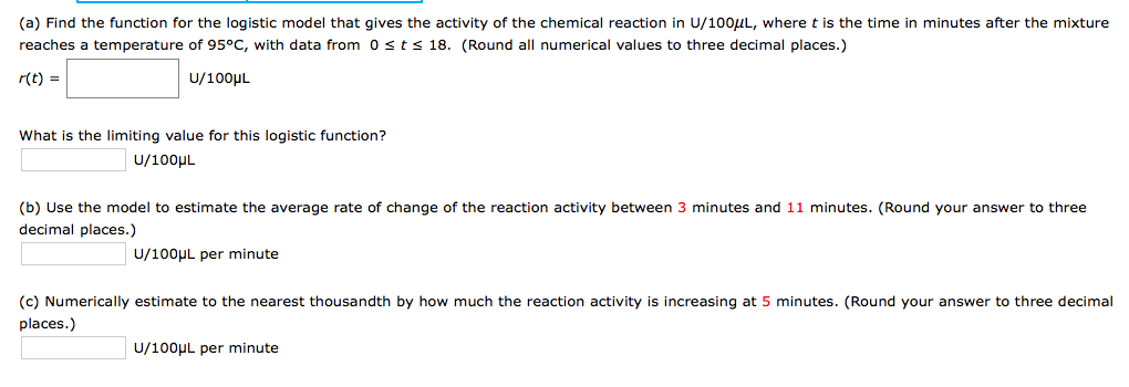 (a) Find the function for the logistic model that gives the activity of the chemical reaction in U/100UL, where t is the time in minutes after the mixture
reaches a temperature of 95°C, with data from 0sts 18. (Round all numerical values to three decimal places.)
r(t) =
U/100µL
What is the limiting value for this logistic function?
U/100µL
(b) Use the model to estimate the average rate of change of the reaction activity between 3 minutes and 11 minutes. (Round your answer to three
decimal places.)
U/100UL per minute
(c) Numerically estimate to the nearest thousandth by how much the reaction activity is increasing at 5 minutes. (Round your answer to three decimal
places.)
U/100µL per minute
