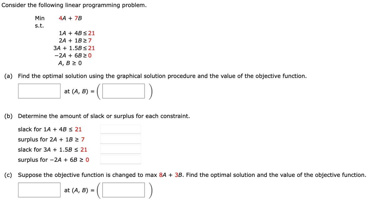 Consider the following linear programming problem.
Min
s.t.
4A + 7B
1A + 4B ≤ 21
2A + 1B ≥7
3A + 1.5B ≤ 21
-2A + 6B ≥0
A, B≥ 0
(a) Find the optimal solution using the graphical solution procedure and the value of the objective function.
at (A, B):
=
(b) Determine the amount of slack or surplus for each constraint.
slack for 1A + 4B ≤ 21
surplus for 2A + 1B ≥ 7
slack for 3A + 1.5B ≤ 21
surplus for -2A + 6B ≥ 0
(c) Suppose the objective function is changed to max 8A + 3B. Find the optimal solution and the value of the objective function.
at (A, B)
=