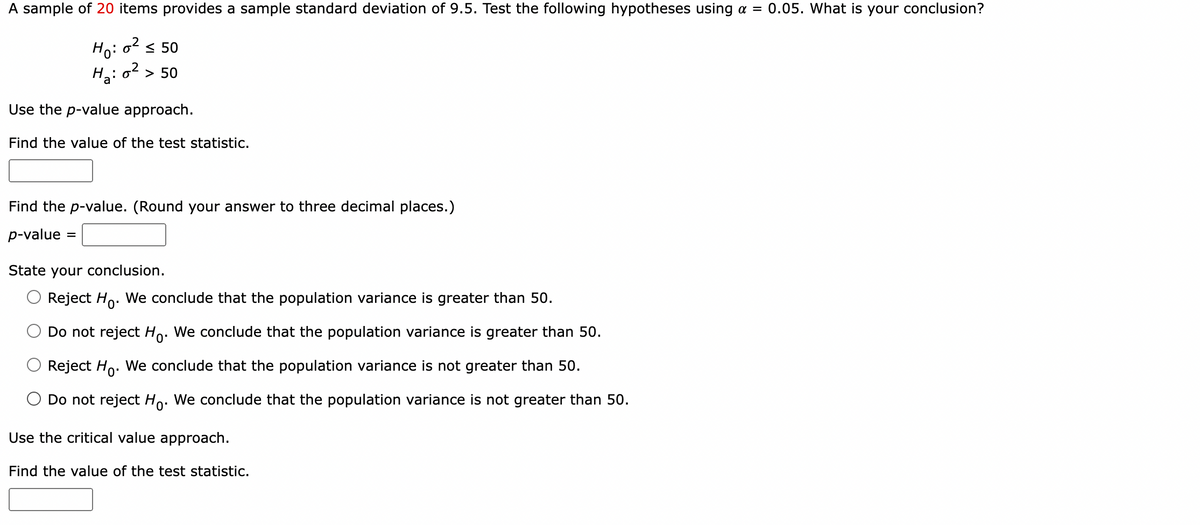 A sample of 20 items provides a sample standard deviation of 9.5. Test the following hypotheses using a = 0.05. What is your conclusion?
Ho: 0² ≤50
H₂:0² > 50
Use the p-value approach.
Find the value of the test statistic.
Find the p-value. (Round your answer to three decimal places.)
p-value=
=
State your conclusion.
Reject Ho
We conclude that the population variance is greater than 50.
Do not reject Ho. We conclude that the population variance is greater than 50.
Reject Ho. We conclude that the population variance is not greater than 50.
Do not reject Ho. We conclude that the population variance is not greater than 50.
Use the critical value approach.
Find the value of the test statistic.