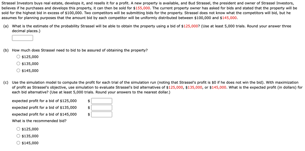 Strassel Investors buys real estate, develops it, and resells it for a profit. A new property is available, and Bud Strassel, the president and owner of Strassel Investors,
believes if he purchases and develops this property, it can then be sold for $155,000. The current property owner has asked for bids and stated that the property will be
sold for the highest bid in excess of $100,000. Two competitors will be submitting bids for the property. Strassel does not know what the competitors will bid, but he
assumes for planning purposes that the amount bid by each competitor will be uniformly distributed between $100,000 and $145,000.
(a) What is the estimate of the probability Strassel will be able to obtain the property using a bid of $125,000? (Use at least 5,000 trials. Round your answer three
decimal places.)
(b) How much does Strassel need to bid to be assured of obtaining the property?
$125,000
$135,000
$145,000
(c) Use the simulation model to compute the profit for each trial of the simulation run (noting that Strassel's profit is $0 if he does not win the bid). With maximization
of profit as Strassel's objective, use simulation to evaluate Strassel's bid alternatives of $125,000, $135,000, or $145,000. What is the expected profit (in dollars) for
each bid alternative? (Use at least 5,000 trials. Round your answers to the nearest dollar.)
expected profit for a bid of $125,000
expected profit for a bid of $135,000
expected profit for a bid of $145,000
What is the recommended bid?
$125,000
$135,000
$145,000
LA