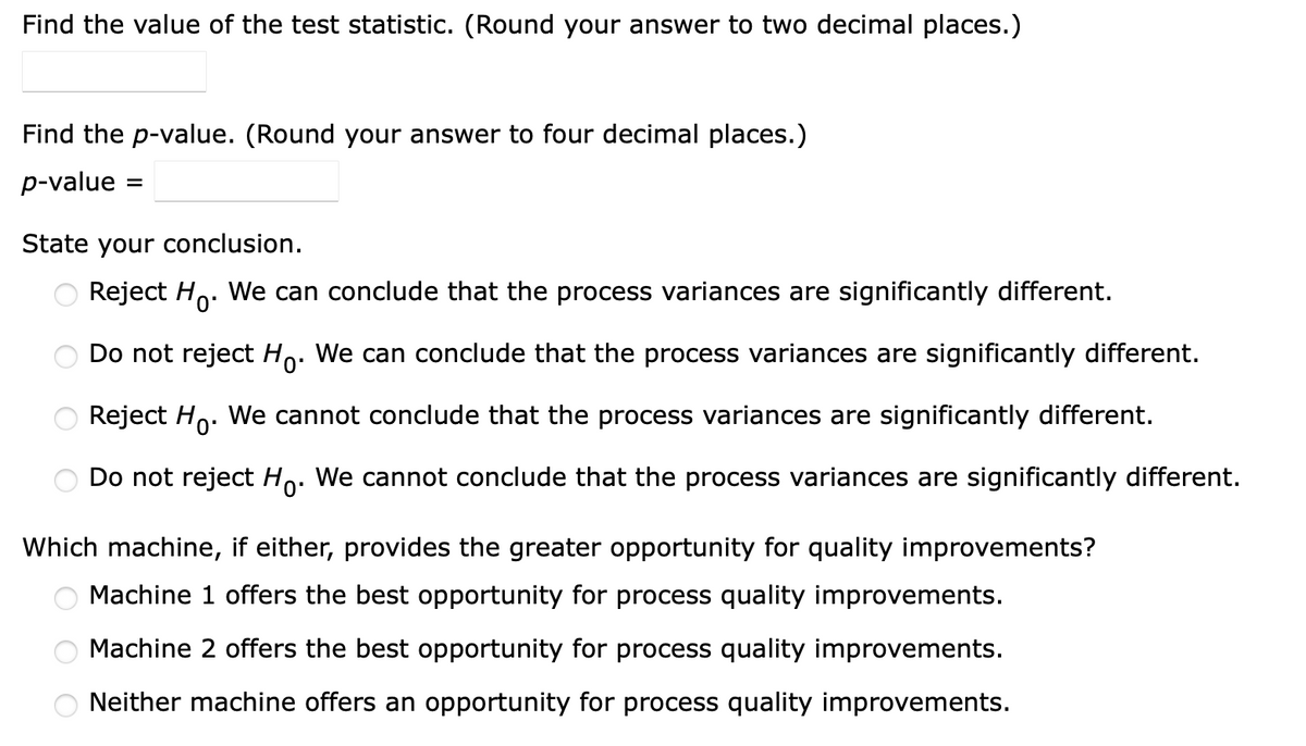 Find the value of the test statistic. (Round your answer to two decimal places.)
Find the p-value. (Round your answer to four decimal places.)
p-value =
State your conclusion.
Reject Ho
We can conclude that the process variances are significantly different.
Do not reject Ho. We can conclude that the process variances are significantly different.
Reject Ho. We cannot conclude that the process variances are significantly different.
Do not reject Ho. We cannot conclude that the process variances are significantly different.
Which machine, if either, provides the greater opportunity for quality improvements?
Machine 1 offers the best opportunity for process quality improvements.
Machine 2 offers the best opportunity for process quality improvements.
Neither machine offers an opportunity for process quality improvements.
OOO