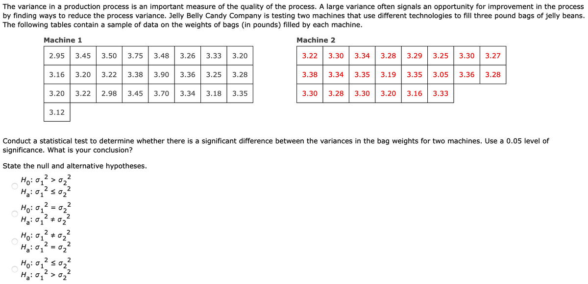 The variance in a production process is an important measure of the quality of the process. A large variance often signals an opportunity for improvement in the process
by finding ways to reduce the process variance. Jelly Belly Candy Company is testing two machines that use different technologies to fill three pound bags of jelly beans.
The following tables contain a sample of data on the weights of bags (in pounds) filled by each machine.
Machine 1
Machine 2
Ho: 01
2
Ho: 01
State the null and alternative hypotheses.
2
2
Ha: 01
Ha: 01
2.95 3.45 3.50 3.75 3.48 3.26 3.33
2
Ha: 01 ≤0₂
3.16 3.20 3.22 3.38 3.90 3.36 3.25
2
3.20
2
3.12
Ho: 01
Conduct a statistical test to determine whether there is a significant difference between the variances in the bag weights for two machines. Use a 0.05 level of
significance. What is your conclusion?
=
2
Ho: 01 #0
2
02
=
2
2
02
02
2
2
2
≤02
3.20
2
2
H₂: 01 > 02
3.28
3.22 2.98 3.45 3.70 3.34 3.18 3.35
3.22 3.30
3.34 3.28 3.29 3.25 3.30 3.27
3.38 3.34 3.35
3.19 3.35
3.05 3.36 3.28
3.30 3.28 3.30 3.20 3.16 3.33
