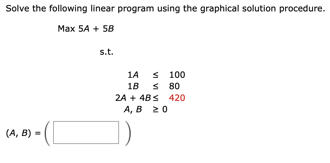 Solve the following linear program using the graphical solution procedure.
Max 5A + 5B
(A, B) =
s.t.
1A
1B <
2A + 4B ≤
< 100
80
420
A, B ≥ 0
