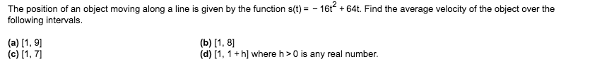 The position of an object moving along a line is given by the function s(t)=-16t64t. Find the average velocity of the object over the
following intervals.
(a) 1, 9
(c) [1, 7
(b) 1, 8
(d) [1, 1 h] where h>0 is any real number
