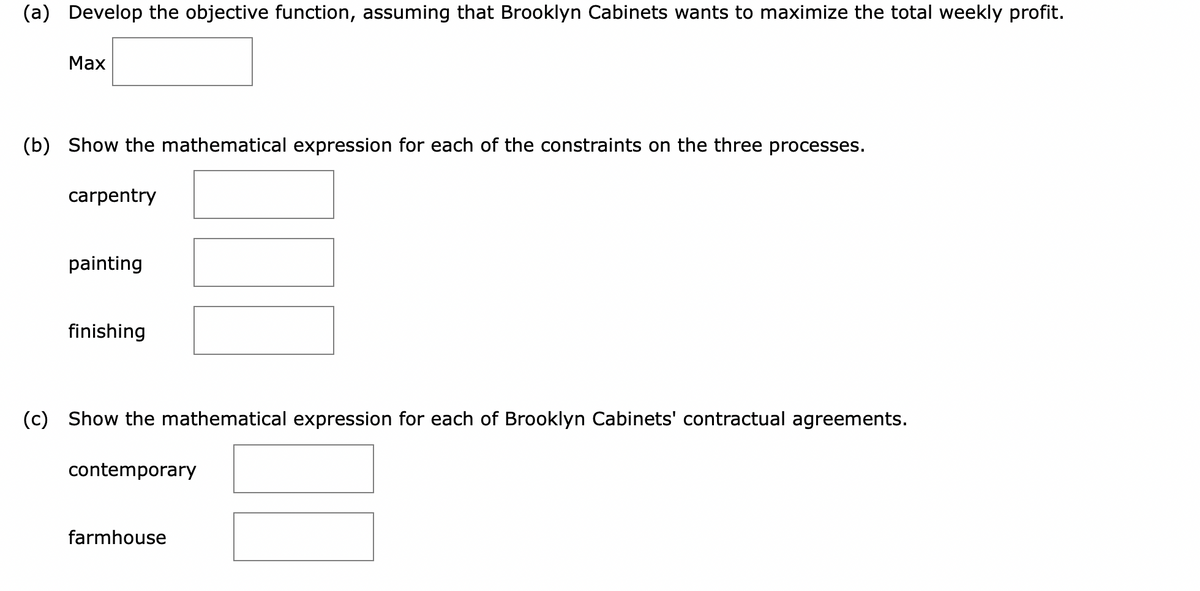 (a) Develop the objective function, assuming that Brooklyn Cabinets wants to maximize the total weekly profit.
Max
(b) Show the mathematical expression for each of the constraints on the three processes.
carpentry
painting
finishing
(c) Show the mathematical expression for each of Brooklyn Cabinets' contractual agreements.
contemporary
farmhouse