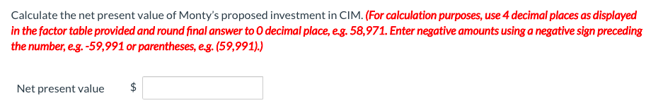 Calculate the net present value of Monty's proposed investment in CIM. (For calculation purposes, use 4 decimal places as displayed
in the factor table provided and round final answer to O decimal place, eg. 58,971. Enter negative amounts using a negative sign preceding
the number, e.g. -59,991 or parentheses, eg. (59,991).)
Net present value
%24
