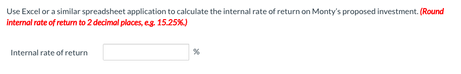 Use Excel or a similar spreadsheet application to calculate the internal rate of return on Monty's proposed investment. (Round
internal rate of return to 2 decimal places, eg. 15.25%.)
Internal rate of return
