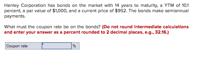 Henley Corporation has bonds on the market with 14 years to maturity, a YTM of 10.1
percent, a par value of $1,000, and a current price of $952. The bonds make semiannual
payments.
What must the coupon rate be on the bonds? (Do not round intermediate calculations
and enter your answer as a percent rounded to 2 decimal places, e.g., 32.16.)
Coupon rate
%
