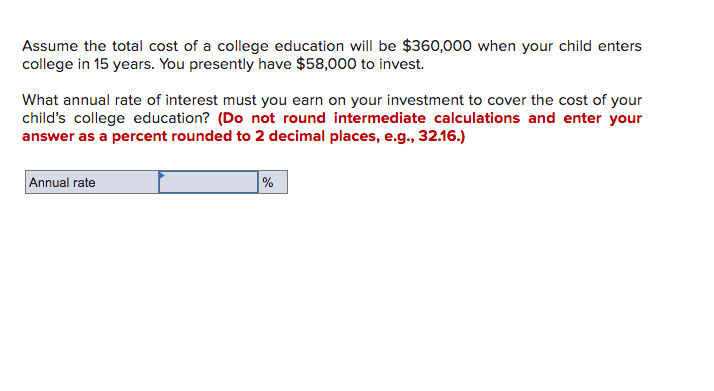 Assume the total cost of a college education will be $360,000 when your child enters
college in 15 years. You presently have $58,000 to invest.
What annual rate of interest must you earn on your investment to cover the cost of your
child's college education? (Do not round intermediate calculations and enter your
answer as a percent rounded to 2 decimal places, e.g., 32.16.)
Annual rate
%
