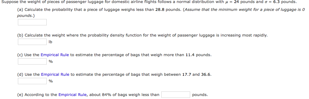 Suppose the weight of pieces of passenger luggage for domestic airline flights follows a normal distribution with u = 24 pounds and o = 6.3 pounds.
(a) Calculate the probability that a piece of luggage weighs less than 28.8 pounds. (Assume that the minimum weight for a piece of luggage is 0
pounds.)
(b) Calculate the weight where the probability density function for the weight of passenger luggage is increasing most rapidly.
Ib
(c) Use the Empirical Rule to estimate the percentage of bags that weigh more than 11.4 pounds.
%
(d) Use the Empirical Rule to estimate the percentage of bags that weigh between 17.7 and 36.6.
%
(e) According to the Empirical Rule, about 84% of bags weigh less than
pounds.
