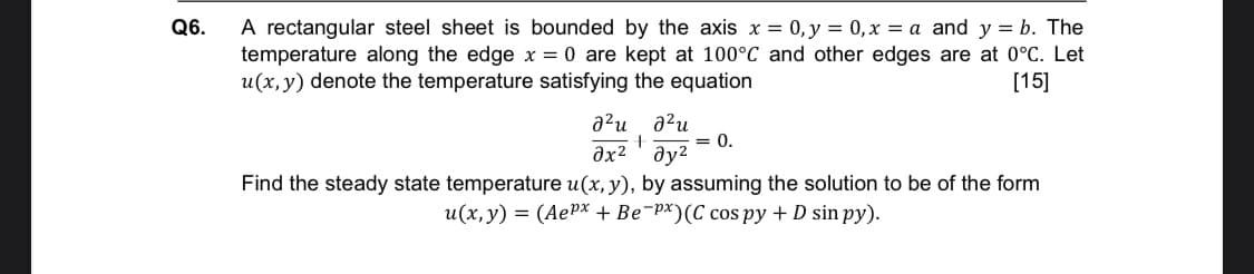 A rectangular steel sheet is bounded by the axis x = 0, y = 0, x = a and y = b. The
temperature along the edge x = 0 are kept at 100°C and other edges are at 0°C. Let
u(x, y) denote the temperature satisfying the equation
Q6.
[15]
a²u a?u
= 0.
əx² ' ay2
Find the steady state temperature u(x, y), by assuming the solution to be of the form
u(x,y) = (AePx + Be¯p*)(C cos py + D sin py).
