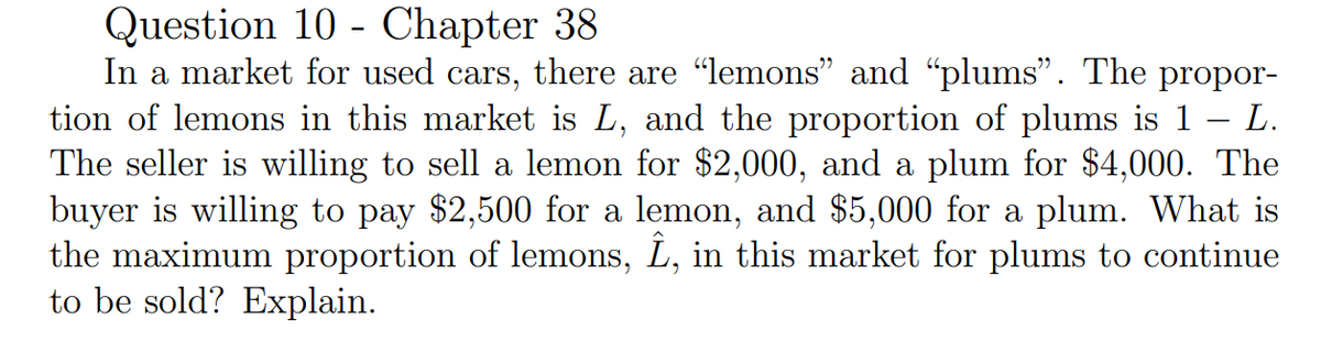 Question 10 Chapter 38
-
-
In a market for used cars, there are “lemons” and “plums”. The propor-
tion of lemons in this market is L, and the proportion of plums is 1 – L.
The seller is willing to sell a lemon for $2,000, and a plum for $4,000. The
buyer is willing to pay $2,500 for a lemon, and $5,000 for a plum. What is
the maximum proportion of lemons, Î, in this market for plums to continue
to be sold? Explain.