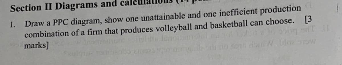 Section II Diagrams and
1. Draw a PPC diagram, show one unattainable and one inefficient production
combination of a firm that produces volleyball and basketball can choose. [3
marks]
thto non do W. Dloz prow