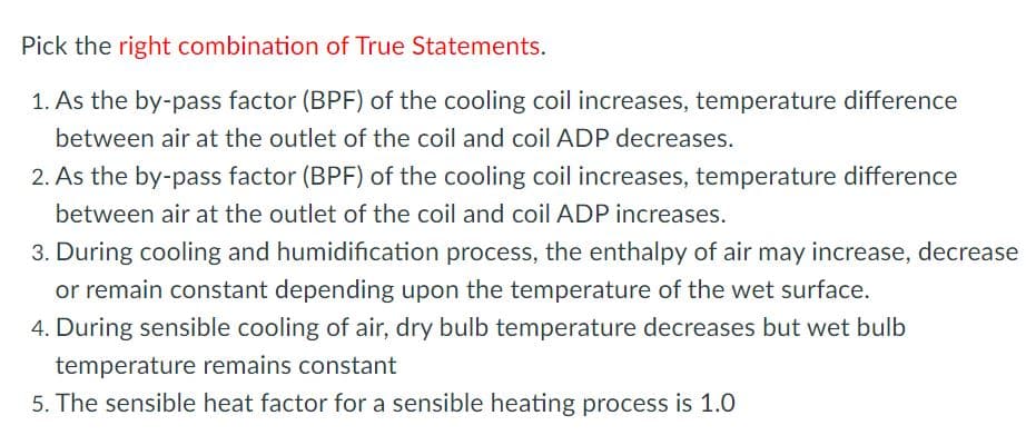 Pick the right combination of True Statements.
1. As the by-pass factor (BPF) of the cooling coil increases, temperature difference
between air at the outlet of the coil and coil ADP decreases.
2. As the by-pass factor (BPF) of the cooling coil increases, temperature difference
between air at the outlet of the coil and coil ADP increases.
3. During cooling and humidification process, the enthalpy of air may increase, decrease
or remain constant depending upon the temperature of the wet surface.
4. During sensible cooling of air, dry bulb temperature decreases but wet bulb
temperature remains constant
5. The sensible heat factor for a sensible heating process is 1.0
