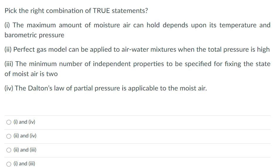 Pick the right combination of TRUE statements?
(i) The maximum amount of moisture air can hold depends upon its temperature and
barometric pressure
(ii) Perfect gas model can be applied to air-water mixtures when the total pressure is high
(iii) The minimum number of independent properties to be specified for fixing the state
of moist air is two
(iv) The Dalton's law of partial pressure is applicable to the moist air.
O (i) and (iv)
(ii) and (iv)
O (i) and (iii)
(i) and (iii)
