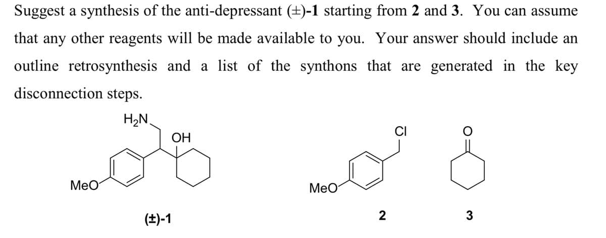 Suggest a synthesis of the anti-depressant (±)-1 starting from 2 and 3. You can assume
that any other reagents will be made available to you. Your answer should include an
outline retrosynthesis and a list of the synthons that are generated in the key
disconnection steps.
H₂N
MeO
(±)-1
OH
MeO
2
CI
3