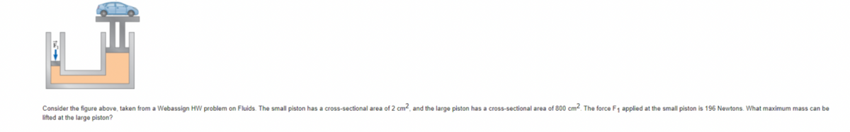 Consider the figure above, taken from a Webassign HW problem on Fluids. The small piston has a cross-sectional area of 2 cm², and the large piston has a cross-sectional area of 800 cm². The force F₁ applied at the small piston is 196 Newtons. What maximum mass can be
lifted at the large piston?