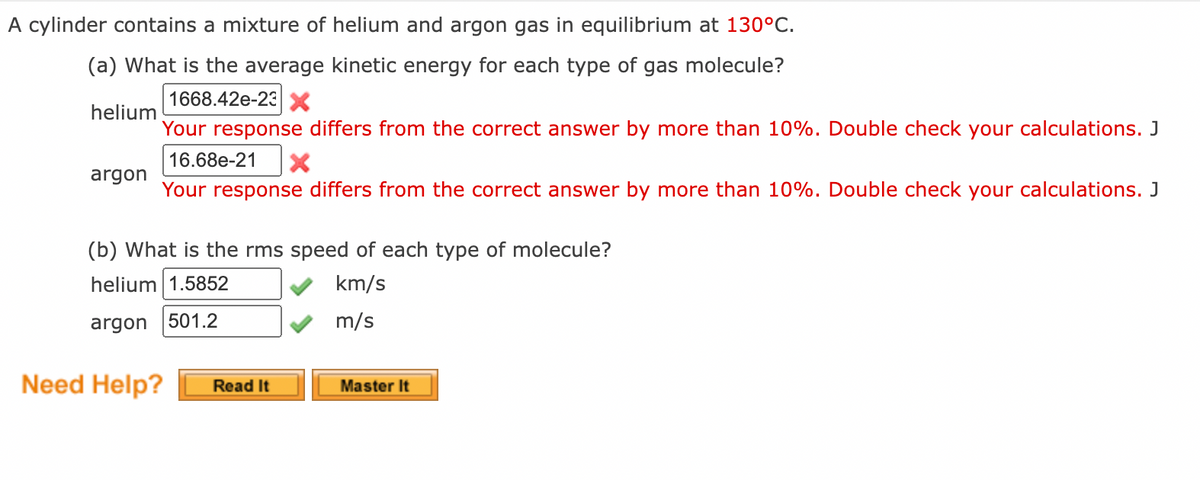 A cylinder contains a mixture of helium and argon gas in equilibrium at 130°C.
(a) What is the average kinetic energy for each type of gas molecule?
1668.42e-23 X
helium
Your response differs from the correct answer by more than 10%. Double check your calculations. J
16.68e-21
argon
Your response differs from the correct answer by more than 10%. Double check your calculations. J
(b) What is the rms speed of each type of molecule?
helium 1.5852
km/s
argon 501.2
m/s
Need Help?
Read It
Master It
