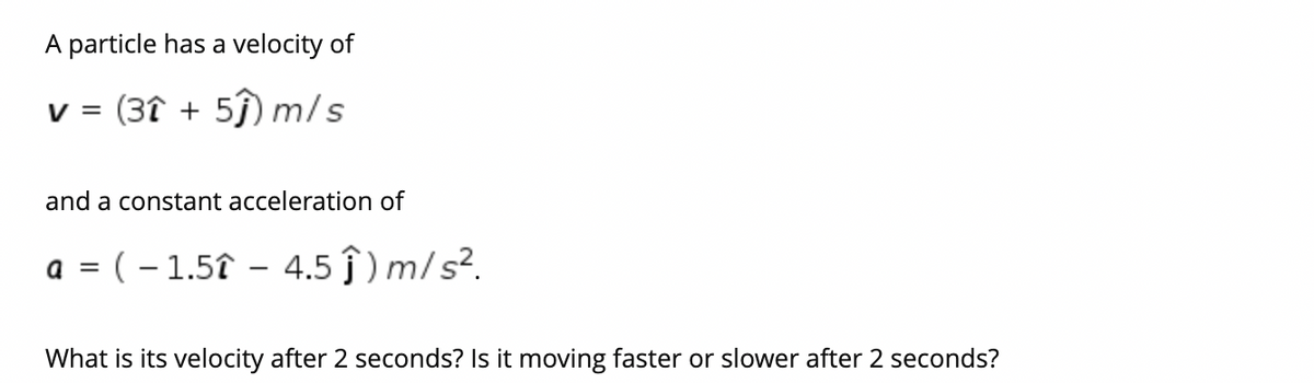 A particle has a velocity of
v = (3î + 5ĵ) m/s
and a constant acceleration of
(– 1.5î – 4.5 ĵ ) m/ s².
What is its velocity after 2 seconds? Is it moving faster or slower after 2 seconds?
