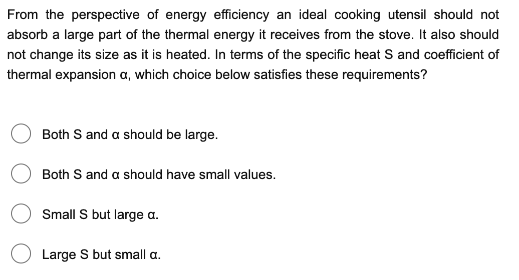 From the perspective of energy efficiency an ideal cooking utensil should not
absorb a large part of the thermal energy it receives from the stove. It also should
not change its size as it is heated. In terms of the specific heat S and coefficient of
thermal expansion a, which choice below satisfies these requirements?
Both S and a should be large.
Both S and a should have small values.
Small S but large a.
Large S but small a.