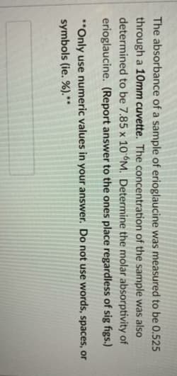 The absorbance of a sample of erioglaucine was measured to be 0.525
through a 10mm cuvette. The concentration of the sample was also
determined to be 7.85 x 10 M. Determine the molar absorptivity of
erioglaucine. (Report answer to the ones place regardless of sig figs.)
"Only use numeric values in your answer. Do not use words, spaces, or
symbols (ie. %).**
