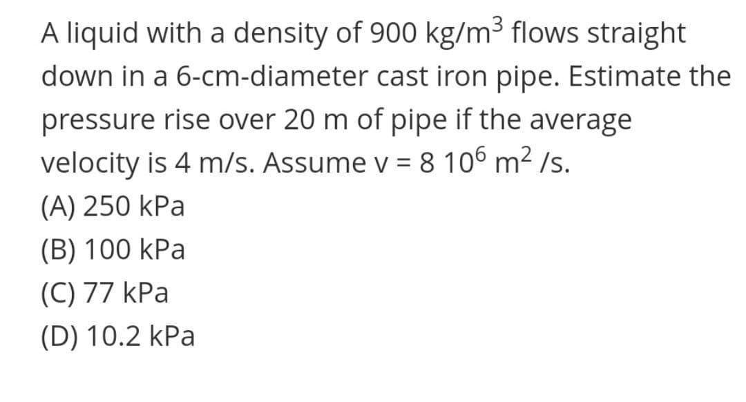 A liquid with a density of 900 kg/m³ flows straight
down in a 6-cm-diameter cast iron pipe. Estimate the
pressure rise over 20 m of pipe if the average
velocity is 4 m/s. Assume v = 8 106 m² /s.
(A) 250 kPa
(B) 100 kPa
(C) 77 kPa
(D) 10.2 kPa
