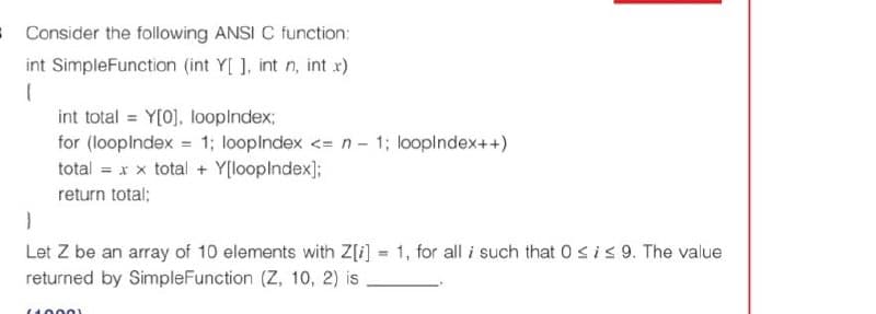 8Consider the following ANSI C function:
int SimpleFunction (int Y[ ], int n, int rx)
{
int total = Y[0], looplndex;
for (looplndex = 1; looplndex <= n - 1; looplndex++)
total = x x total + Y[looplndex];
return total;
Let Z be an array of 10 elements with Z[i] = 1, for all i such that 0 sis 9. The value
returned by SimpleFunction (Z, 10, 2) is
(100 01
